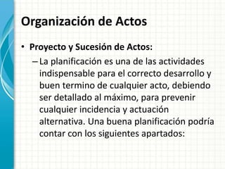 Organización de Actos
• Proyecto y Sucesión de Actos:
–La planificación es una de las actividades
indispensable para el correcto desarrollo y
buen termino de cualquier acto, debiendo
ser detallado al máximo, para prevenir
cualquier incidencia y actuación
alternativa. Una buena planificación podría
contar con los siguientes apartados:
 