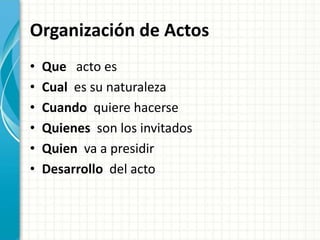 Organización de Actos
• Que acto es
• Cual es su naturaleza
• Cuando quiere hacerse
• Quienes son los invitados
• Quien va a presidir
• Desarrollo del acto
 