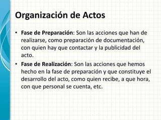 Organización de Actos
• Fase de Preparación: Son las acciones que han de
realizarse, como preparación de documentación,
con quien hay que contactar y la publicidad del
acto.
• Fase de Realización: Son las acciones que hemos
hecho en la fase de preparación y que constituye el
desarrollo del acto, como quien recibe, a que hora,
con que personal se cuenta, etc.
 