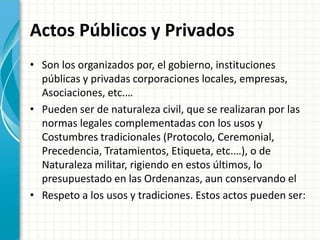 Actos Públicos y Privados
• Son los organizados por, el gobierno, instituciones
públicas y privadas corporaciones locales, empresas,
Asociaciones, etc.…
• Pueden ser de naturaleza civil, que se realizaran por las
normas legales complementadas con los usos y
Costumbres tradicionales (Protocolo, Ceremonial,
Precedencia, Tratamientos, Etiqueta, etc.…), o de
Naturaleza militar, rigiendo en estos últimos, lo
presupuestado en las Ordenanzas, aun conservando el
• Respeto a los usos y tradiciones. Estos actos pueden ser:
 