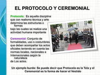 EL PROTOCOLO Y CEREMONIAL
Protocolo: Es aquella disciplina
que con realismo técnica y arte
determina las estructuras o
formas
bajo las cuales se realiza una
actividad humana importante
Ceremonial: Conjunto de
formalidades, uso o costumbres
que deben acompañar los actos
oficiales teniendo en cuenta las
normas locales, nacionales e
Internacionales según la
naturaleza
de Los actos.
Un ejemplo burdo: Se puede decir que Protocolo es la Tela y el
Ceremonial es la forma de hacer el Vestido
 