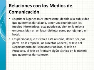 Relaciones con los Medios de
Comunicación
• En primer lugar es muy interesante, debido a la publicidad
que queremos dar al acto, tener una reunión con los
medios informativos, esta puede ser, bien en la misma
empresa, bien en un lugar distinto, como por ejemplo un
hotel.
• Las personas que asistan a esta reunión, deben ser, por
parte de la empresa, un Director General, el Jefe del
Departamento de Relaciones Publicas, el Jefe de
Protocolo, el Jefe de Prensa y algún técnico en la materia
que queremos dar conocer.
 