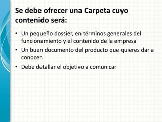 Se debe ofrecer una Carpeta cuyo
contenido será:
• Un pequeño dossier, en términos generales del
funcionamiento y el contenido de la empresa
• Un buen documento del producto que quieres dar a
conocer.
• Debe detallar el objetivo a comunicar
 