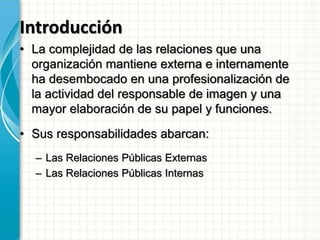 Introducción
• La complejidad de las relaciones que una
organización mantiene externa e internamente
ha desembocado en una profesionalización de
la actividad del responsable de imagen y una
mayor elaboración de su papel y funciones.
• Sus responsabilidades abarcan:
– Las Relaciones Públicas Externas
– Las Relaciones Públicas Internas
 
