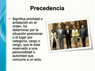 Precedencia
• Significa prioridad o
antelación en el
orden, ha
determinar por la
situación posicionar
o el lugar por
categoría, cargo o
rango, que le esta
reservado a una
personalidad o
autoridad que
concurre a un acto.
 