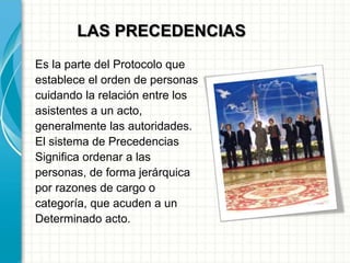 LAS PRECEDENCIAS
Es la parte del Protocolo que
establece el orden de personas
cuidando la relación entre los
asistentes a un acto,
generalmente las autoridades.
El sistema de Precedencias
Significa ordenar a las
personas, de forma jerárquica
por razones de cargo o
categoría, que acuden a un
Determinado acto.
 