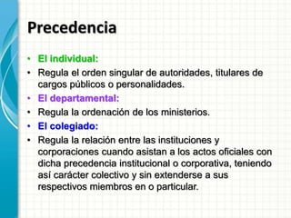 Precedencia
• El individual:
• Regula el orden singular de autoridades, titulares de
cargos públicos o personalidades.
• El departamental:
• Regula la ordenación de los ministerios.
• El colegiado:
• Regula la relación entre las instituciones y
corporaciones cuando asistan a los actos oficiales con
dicha precedencia institucional o corporativa, teniendo
así carácter colectivo y sin extenderse a sus
respectivos miembros en o particular.
 