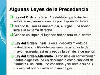 Algunas Leyes de la Precedencia
Ley del Orden Lateral  establece que todas las
autoridades, serán alineadas por disposición lateral.
Cuando la línea es número par, el lugar de honor
será a la extrema derecha.
Cuando es impar, el lugar de honor será en el centro.
 Ley del Orden lineal  en el desplazamiento de
autoridades, la fila debe ser encabezada por la de
mayor jerarquía, así esta reciba la der. de la de menor.
 Ley del Orden Alternado  consiste en confeccionar
tantos originales de un documento como cantidad de
firmantes. Así cada uno conserva y se lleva a su país
un original con su firma en primer lugar.
 