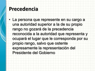 Precedencia
• La persona que represente en su cargo a
una autoridad superior a la de su propio
rango no gozará de la precedencia
reconocida a la autoridad que representa y
ocupará el lugar que le corresponda por su
propio rango, salvo que ostente
expresamente la representación del
Presidente del Gobierno
 