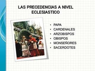 LAS PRECEDENCIAS A NIVEL
ECLESIASTICO
• PAPA
• CARDENALES
• ARZOBISPOS
• OBISPOS
• MONSEÑORES
• SACERDOTES
 