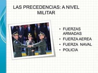 LAS PRECEDENCIAS: A NIVEL
MILITAR
• FUERZAS
ARMADAS
• FUERZA AEREA
• FUERZA NAVAL
• POLICIA
 
