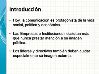 Introducción
• Hoy, la comunicación es protagonista de la vida
social, política y económica.
• Las Empresas e Instituciones necesitan más
que nunca prestar atención a su imagen
pública.
• Los lideres y directivos también deben cuidar
especialmente su imagen externa.
 