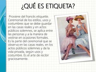 ¿QUÉ ES ETIQUETA?
• Proviene del francés etiquette.
Ceremonial de los estilos, usos y
costumbres que se debe guardar
en las casas reales y en actos
públicos solemnes, se aplica entre
las personas y a la manera de
vestirse en ocasiones formales.
• Es la parte del ceremonial que se
observa en las casas reales, en los
actos públicos solemnes y de la
vida privada, según usos y
costumbre. Es el arte de recibir
graciosamente.
 