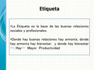 Etiqueta
•La Etiqueta es la base de las buenas relaciones
sociales y profesionales.
•Donde hay buenas relaciones hay armonía, donde
hay armonía hay bienestar, y donde hay bienestar
…. Hay… Mayor Productividad
 