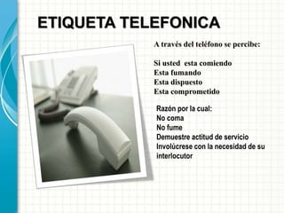 A través del teléfono se percibe:
Si usted esta comiendo
Esta fumando
Esta dispuesto
Esta comprometido
ETIQUETA TELEFONICA
Razón por la cual:
No coma
No fume
Demuestre actitud de servicio
Involúcrese con la necesidad de su
interlocutor
 