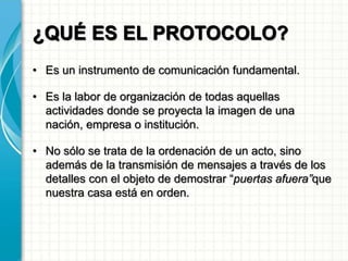 ¿QUÉ ES EL PROTOCOLO?
• Es un instrumento de comunicación fundamental.
• Es la labor de organización de todas aquellas
actividades donde se proyecta la imagen de una
nación, empresa o institución.
• No sólo se trata de la ordenación de un acto, sino
además de la transmisión de mensajes a través de los
detalles con el objeto de demostrar “puertas afuera”que
nuestra casa está en orden.
 