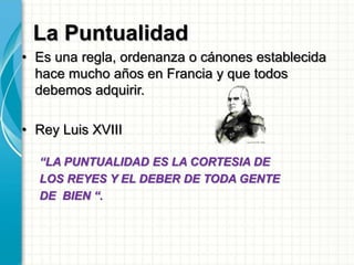 La Puntualidad
• Es una regla, ordenanza o cánones establecida
hace mucho años en Francia y que todos
debemos adquirir.
• Rey Luis XVIII
“LA PUNTUALIDAD ES LA CORTESIA DE
LOS REYES Y EL DEBER DE TODA GENTE
DE BIEN “.
 