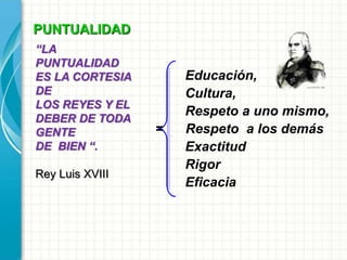 PUNTUALIDAD
Educación,
Cultura,
Respeto a uno mismo,
= Respeto a los demás
Exactitud
Rigor
Eficacia
“LA
PUNTUALIDAD
ES LA CORTESIA
DE
LOS REYES Y EL
DEBER DE TODA
GENTE
DE BIEN “.
Rey Luis XVIII
 