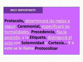 Protocolo, determinará las reglas a
seguir. Ceremonial, especificará las
formalidades. Precedencia, fija la
posición, y la Etiqueta, distinguirá el
acto con Solemnidad y Cortesía… Y a
esto se le llama Protocolizar
MUY IMPORTANTE
 