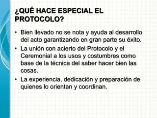 ¿QUÉ HACE ESPECIAL EL
PROTOCOLO?
• Bien llevado no se nota y ayuda al desarrollo
del acto garantizando en gran parte su éxito.
• La unión con acierto del Protocolo y el
Ceremonial a los usos y costumbres como
base de la técnica del saber hacer bien las
cosas.
• La experiencia, dedicación y preparación de
quienes lo orientan y coordinan.
 