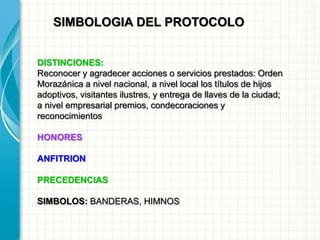 SIMBOLOGIA DEL PROTOCOLO
DISTINCIONES:
Reconocer y agradecer acciones o servicios prestados: Orden
Morazánica a nivel nacional, a nivel local los títulos de hijos
adoptivos, visitantes ilustres, y entrega de llaves de la ciudad;
a nivel empresarial premios, condecoraciones y
reconocimientos
HONORES
ANFITRION
PRECEDENCIAS
SIMBOLOS: BANDERAS, HIMNOS
 