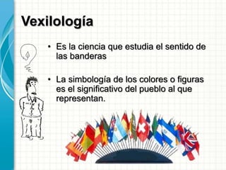 Vexilología
• Es la ciencia que estudia el sentido de
las banderas
• La simbología de los colores o figuras
es el significativo del pueblo al que
representan.
 