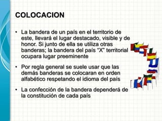 COLOCACION
• La bandera de un país en el territorio de
este, llevará el lugar destacado, visible y de
honor. Si junto de ella se utiliza otras
banderas; la bandera del país “X” territorial
ocupara lugar preeminente
• Por regla general se suele usar que las
demás banderas se colocaran en orden
alfabético respetando el idioma del país
• La confección de la bandera dependerá de
la constitución de cada país
 