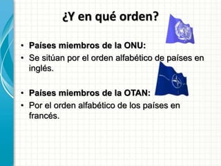 ¿Y en qué orden?
• Países miembros de la ONU:
• Se sitúan por el orden alfabético de países en
inglés.
• Países miembros de la OTAN:
• Por el orden alfabético de los países en
francés.
 