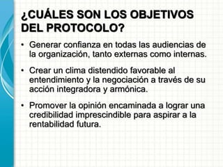 ¿CUÁLES SON LOS OBJETIVOS
DEL PROTOCOLO?
• Generar confianza en todas las audiencias de
la organización, tanto externas como internas.
• Crear un clima distendido favorable al
entendimiento y la negociación a través de su
acción integradora y armónica.
• Promover la opinión encaminada a lograr una
credibilidad imprescindible para aspirar a la
rentabilidad futura.
 