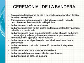 CEREMONIAL DE LA BANDERA
• Sólo puede desplegarse de día o de modo excepcional en ámbito
luminoso semejante.
• Puede usarse solamente para cubrir placas cuando quien la
descubre es el Presidente de la República
• La bandera no puede tocar el suelo
• La bandera participa de los júbilos en todo su esplendor y pesares
colectivos a media asta
• La bandera se le da al buen estudiante, cubre el ataúd de héroes
o personajes y la lleva quienes representan al país en eventos
internacionales, ejemplos las olimpiadas.
• La bandera sobre el pecho es la mas alta investidura, banda
presidencial
• La bandera es el rostro de una nación en su territorio y en el
exterior
• La bandera se le hace honores al saludarla
• La bandera debe estar en excelentes condiciones
• La bandera no se bota, se incinera
 