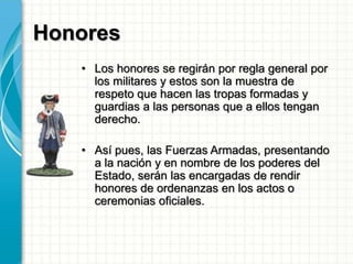 Honores
• Los honores se regirán por regla general por
los militares y estos son la muestra de
respeto que hacen las tropas formadas y
guardias a las personas que a ellos tengan
derecho.
• Así pues, las Fuerzas Armadas, presentando
a la nación y en nombre de los poderes del
Estado, serán las encargadas de rendir
honores de ordenanzas en los actos o
ceremonias oficiales.
 