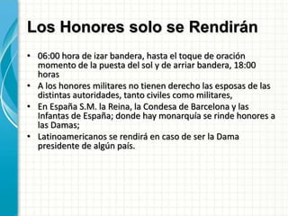 Los Honores solo se Rendirán
• 06:00 hora de izar bandera, hasta el toque de oración
momento de la puesta del sol y de arriar bandera, 18:00
horas
• A los honores militares no tienen derecho las esposas de las
distintas autoridades, tanto civiles como militares,
• En España S.M. la Reina, la Condesa de Barcelona y las
Infantas de España; donde hay monarquía se rinde honores a
las Damas;
• Latinoamericanos se rendirá en caso de ser la Dama
presidente de algún país.
 