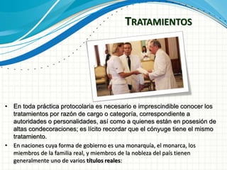 TRATAMIENTOS
• En toda práctica protocolaria es necesario e imprescindible conocer los
tratamientos por razón de cargo o categoría, correspondiente a
autoridades o personalidades, así como a quienes están en posesión de
altas condecoraciones; es lícito recordar que el cónyuge tiene el mismo
tratamiento.
• En naciones cuya forma de gobierno es una monarquía, el monarca, los
miembros de la familia real, y miembros de la nobleza del país tienen
generalmente uno de varios títulos reales:
 