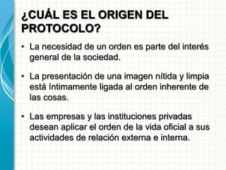 ¿CUÁL ES EL ORIGEN DEL
PROTOCOLO?
• La necesidad de un orden es parte del interés
general de la sociedad.
• La presentación de una imagen nítida y limpia
está íntimamente ligada al orden inherente de
las cosas.
• Las empresas y las instituciones privadas
desean aplicar el orden de la vida oficial a sus
actividades de relación externa e interna.
 