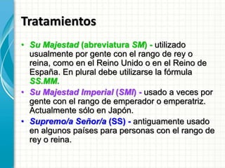 Tratamientos
• Su Majestad (abreviatura SM) - utilizado
usualmente por gente con el rango de rey o
reina, como en el Reino Unido o en el Reino de
España. En plural debe utilizarse la fórmula
SS.MM.
• Su Majestad Imperial (SMI) - usado a veces por
gente con el rango de emperador o emperatriz.
Actualmente sólo en Japón.
• Supremo/a Señor/a (SS) - antiguamente usado
en algunos países para personas con el rango de
rey o reina.
 