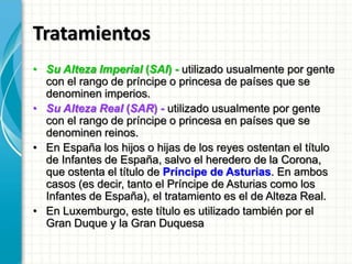 Tratamientos
• Su Alteza Imperial (SAI) - utilizado usualmente por gente
con el rango de príncipe o princesa de países que se
denominen imperios.
• Su Alteza Real (SAR) - utilizado usualmente por gente
con el rango de príncipe o princesa en países que se
denominen reinos.
• En España los hijos o hijas de los reyes ostentan el título
de Infantes de España, salvo el heredero de la Corona,
que ostenta el título de Príncipe de Asturias. En ambos
casos (es decir, tanto el Príncipe de Asturias como los
Infantes de España), el tratamiento es el de Alteza Real.
• En Luxemburgo, este título es utilizado también por el
Gran Duque y la Gran Duquesa
 
