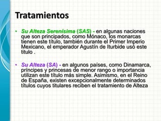 Tratamientos
• Su Alteza Serenísima (SAS) - en algunas naciones
que son principados, como Mónaco, los monarcas
tienen este título, también durante el Primer Imperio
Mexicano, el emperador Agustín de Iturbide usó este
titulo .
• Su Alteza (SA) - en algunos países, como Dinamarca,
príncipes y princesas de menor rango o importancia
utilizan este título más simple. Asimismo, en el Reino
de España, existen excepcionalmente determinados
títulos cuyos titulares reciben el tratamiento de Alteza
 