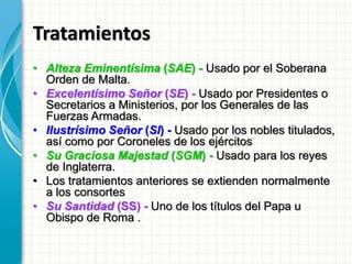 Tratamientos
• Alteza Eminentísima (SAE) - Usado por el Soberana
Orden de Malta.
• Excelentísimo Señor (SE) - Usado por Presidentes o
Secretarios a Ministerios, por los Generales de las
Fuerzas Armadas.
• Ilustrísimo Señor (SI) - Usado por los nobles titulados,
así como por Coroneles de los ejércitos
• Su Graciosa Majestad (SGM) - Usado para los reyes
de Inglaterra.
• Los tratamientos anteriores se extienden normalmente
a los consortes
• Su Santidad (SS) - Uno de los títulos del Papa u
Obispo de Roma .
 