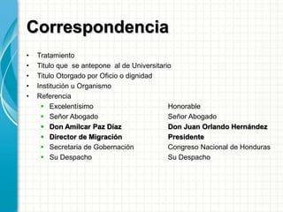 Correspondencia
• Tratamiento
• Titulo que se antepone al de Universitario
• Titulo Otorgado por Oficio o dignidad
• Institución u Organismo
• Referencia
 Excelentísimo Honorable
 Señor Abogado Señor Abogado
 Don Amílcar Paz Díaz Don Juan Orlando Hernández
 Director de Migración Presidente
 Secretaria de Gobernación Congreso Nacional de Honduras
 Su Despacho Su Despacho
 