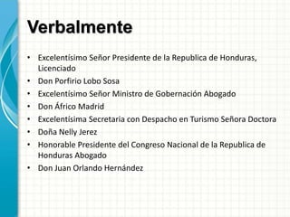 Verbalmente
• Excelentísimo Señor Presidente de la Republica de Honduras,
Licenciado
• Don Porfirio Lobo Sosa
• Excelentísimo Señor Ministro de Gobernación Abogado
• Don Áfrico Madrid
• Excelentísima Secretaria con Despacho en Turismo Señora Doctora
• Doña Nelly Jerez
• Honorable Presidente del Congreso Nacional de la Republica de
Honduras Abogado
• Don Juan Orlando Hernández
 