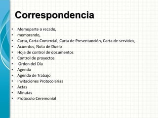 Correspondencia
• Memoparte o recado,
• memorando,
• Carta, Carta Comercial, Carta de Presentanción, Carta de servicios,
• Acuerdos, Nota de Duelo
• Hoja de control de documentos
• Control de proyectos
• Orden del Día
• Agenda
• Agenda de Trabajo
• Invitaciones Protocolarias
• Actas
• Minutas
• Protocolo Ceremonial
 
