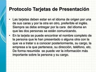 Protocolo Tarjetas de Presentación
• Las tarjetas deben estar en el idioma de origen por una
de sus caras y por la otra en otro, preferible el inglés.
Siempre se debe entregar por la cara del idioma en
que las dos personas se están comunicando.
• En la tarjeta se puede encontrar el nombre completo de
la persona que le han presentado o alguna otra con la
que va a tratar o a conocer posteriormente, su cargo, la
empresa a la que pertenece, su dirección, teléfono, etc.
De forma resumida se puede ver la información más
importante sobre la persona y su cargo.
 