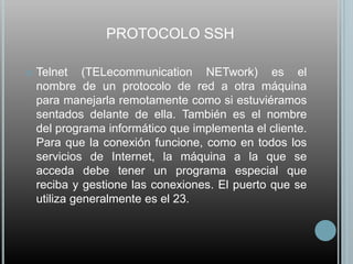 PROTOCOLO SSH

   Telnet (TELecommunication NETwork) es el
    nombre de un protocolo de red a otra máquina
    para manejarla remotamente como si estuviéramos
    sentados delante de ella. También es el nombre
    del programa informático que implementa el cliente.
    Para que la conexión funcione, como en todos los
    servicios de Internet, la máquina a la que se
    acceda debe tener un programa especial que
    reciba y gestione las conexiones. El puerto que se
    utiliza generalmente es el 23.
 