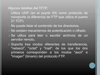 Algunos detalles del TFTP:
 Utiliza UDP (en el puerto 69) como protocolo de
  transporte (a diferencia de FTP que utiliza el puerto
  21 TCP).
 No puede listar el contenido de los directorios.

 No existen mecanismos de autenticación o cifrado.

 Se utiliza para leer o escribir archivos de un
  servidor remoto.
 Soporta tres modos diferentes de transferencia,
  "netascii", "octet" y "mail", de los que los dos
  primeros corresponden a los modos "ascii" e
  "imagen" (binario) del protocolo FTP.
 