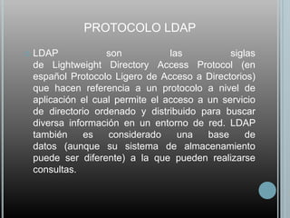 PROTOCOLO LDAP

   LDAP             son           las          siglas
    de Lightweight Directory Access Protocol (en
    español Protocolo Ligero de Acceso a Directorios)
    que hacen referencia a un protocolo a nivel de
    aplicación el cual permite el acceso a un servicio
    de directorio ordenado y distribuido para buscar
    diversa información en un entorno de red. LDAP
    también     es   considerado     una   base     de
    datos (aunque su sistema de almacenamiento
    puede ser diferente) a la que pueden realizarse
    consultas.
 