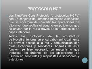 PROTOCOLO NCP
   Los NetWare Core Protocols (o protocolos NCPs)
    son un conjunto de llamadas primitivas a servicios
    que se encargan de convertir las operaciones de
    alto nivel que realiza el usuario en peticiones que
    se envían por la red a través de los protocolos de
    capas inferiores.
    Todos los protocolos de la arquitectura
    de Novell anteriores se encargaban principalmente
    de proveer acceso a la red y comunicación con
    otras estaciones y servidores. Además de esta
    función, se hizo necesario un mecanismo que
    tradujese las órdenes de las aplicaciones de
    usuario en solicitudes y respuestas a servidores y
    estaciones.
 