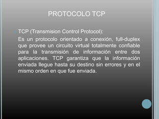 PROTOCOLO TCP

   TCP (Transmision Control Protocol):
    Es un protocolo orientado a conexión, full-duplex
    que provee un circuito virtual totalmente confiable
    para la transmisión de información entre dos
    aplicaciones. TCP garantiza que la información
    enviada llegue hasta su destino sin errores y en el
    mismo orden en que fue enviada.
 