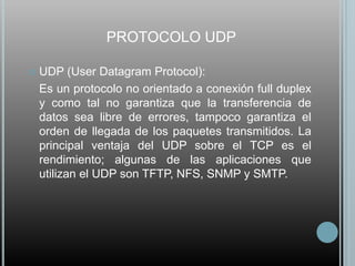 PROTOCOLO UDP

   UDP (User Datagram Protocol):
    Es un protocolo no orientado a conexión full duplex
    y como tal no garantiza que la transferencia de
    datos sea libre de errores, tampoco garantiza el
    orden de llegada de los paquetes transmitidos. La
    principal ventaja del UDP sobre el TCP es el
    rendimiento; algunas de las aplicaciones que
    utilizan el UDP son TFTP, NFS, SNMP y SMTP.
 