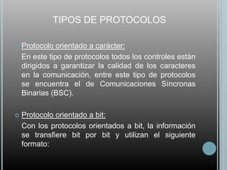 TIPOS DE PROTOCOLOS

   Protocolo orientado a carácter:
    En este tipo de protocolos todos los controles están
    dirigidos a garantizar la calidad de los caracteres
    en la comunicación, entre este tipo de protocolos
    se encuentra el de Comunicaciones Síncronas
    Binarias (BSC).

   Protocolo orientado a bit:
    Con los protocolos orientados a bit, la información
    se transfiere bit por bit y utilizan el siguiente
    formato:
 