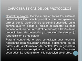 CARACTERÍSTICAS DE LOS PROTOCOLOS

   Control de errores: Debido a que en todos los sistemas
    de comunicación cabe la posibilidad de que aparezcan
    errores por la distorsión de la señal transmitida en el
    camino que va desde el emisor al receptor se hace
    necesario el uso de un control de errores; a través de un
    procedimiento de detección y corrección de errores (o
    retransmisión de los datos).
    Para el control de errores se utilizan unas técnicas
    necesarias para recuperar pérdidas o deterioros de los
    datos y de la información de control. Por lo general el
    control de errores se aplica por medio de dos funciones
    separadas: La retransmisión y la detección de errores.
 